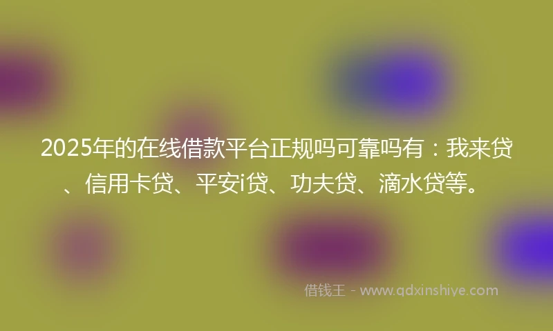 2025年的在线借款平台正规吗可靠吗有:我来贷、信用卡贷、平安i贷、功夫贷、滴水贷等。