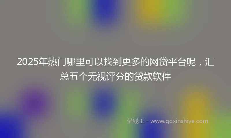 2025年热门哪里可以找到更多的网贷平台呢，汇总五个无视评分的贷款软件