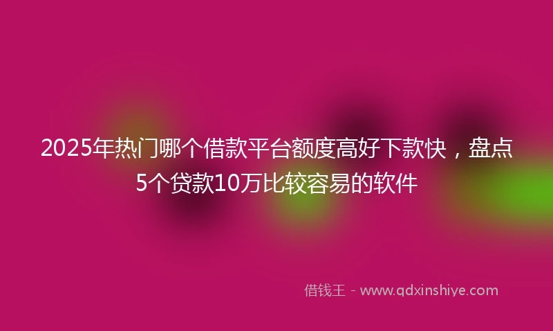 2025年热门哪个借款平台额度高好下款快，盘点5个贷款10万比较容易的软件