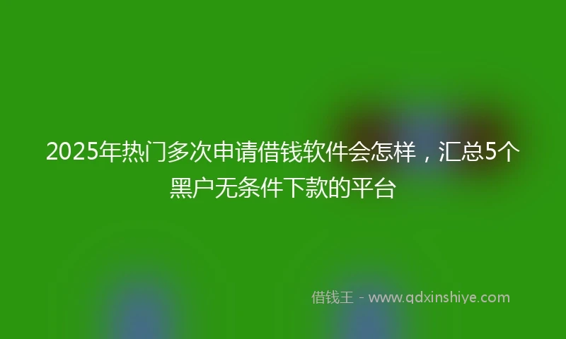 2025年热门多次申请借钱软件会怎样，汇总5个黑户无条件下款的平台