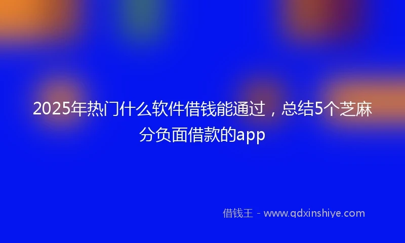 2025年热门什么软件借钱能通过，总结5个芝麻分负面借款的app