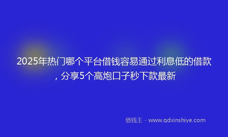 2025年热门哪个平台借钱容易通过利息低的借款，分享5个高炮口子秒下款最新