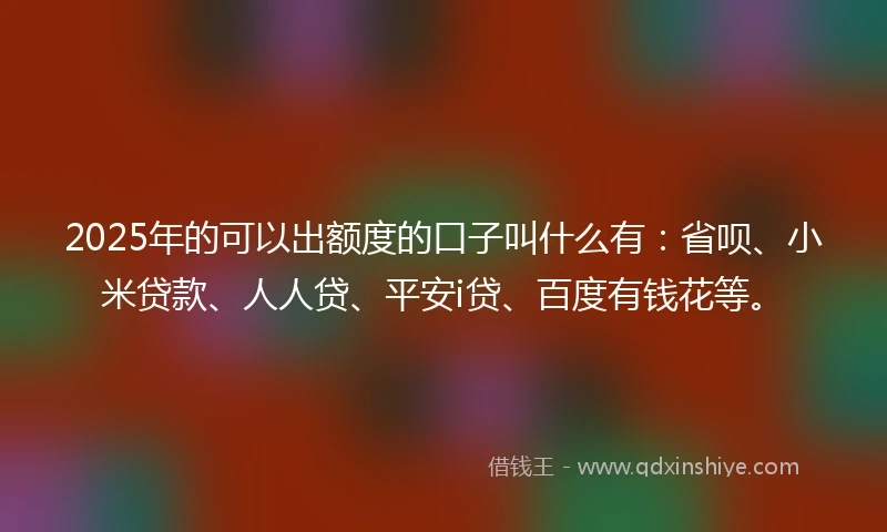 2025年的可以出额度的口子叫什么有：省呗、小米贷款、人人贷、平安i贷、百度有钱花等。