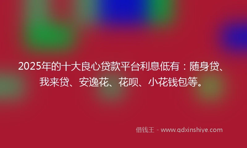 2025年的十大良心贷款平台利息低有：随身贷、我来贷、安逸花、花呗、小花钱包等。