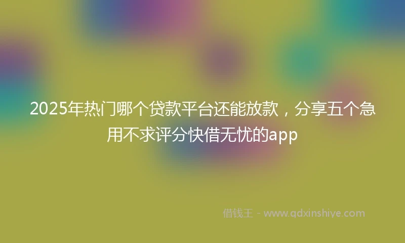 2025年热门哪个贷款平台还能放款，分享五个急用不求评分快借无忧的app