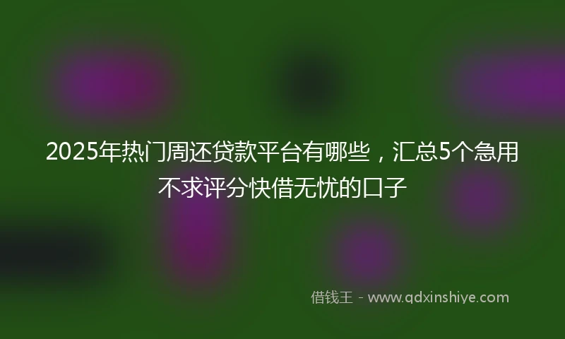 2025年热门周还贷款平台有哪些，汇总5个急用不求评分快借无忧的口子