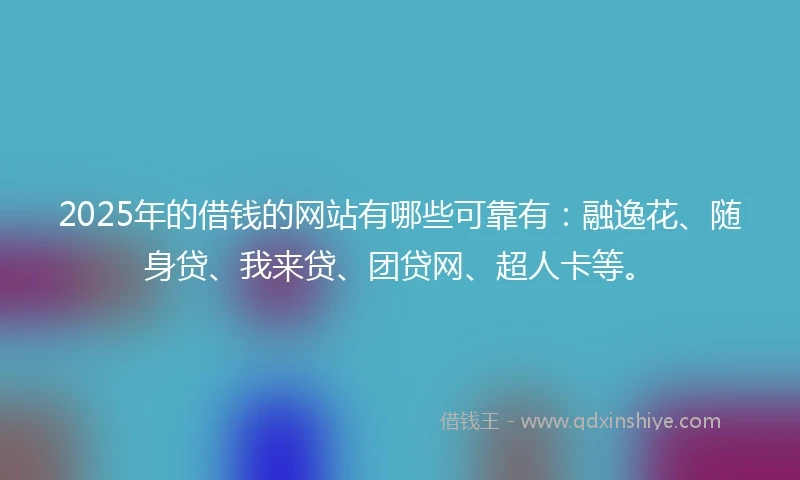 2025年的借钱的网站有哪些可靠有：融逸花、随身贷、我来贷、团贷网、超人卡等。