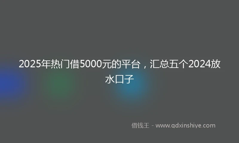 2025年热门借5000元的平台，汇总五个2024放水口子