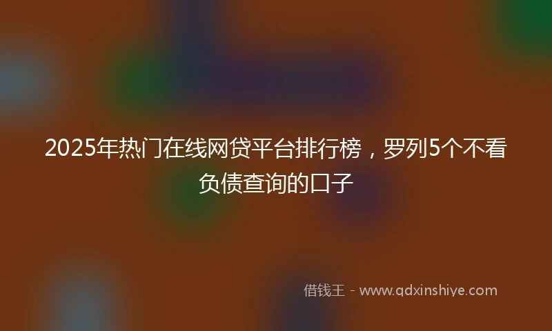 2025年热门在线网贷平台排行榜，罗列5个不看负债查询的口子