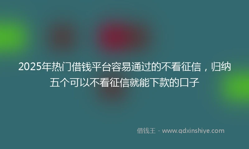 2025年热门借钱平台容易通过的不看征信，归纳五个可以不看征信就能下款的口子