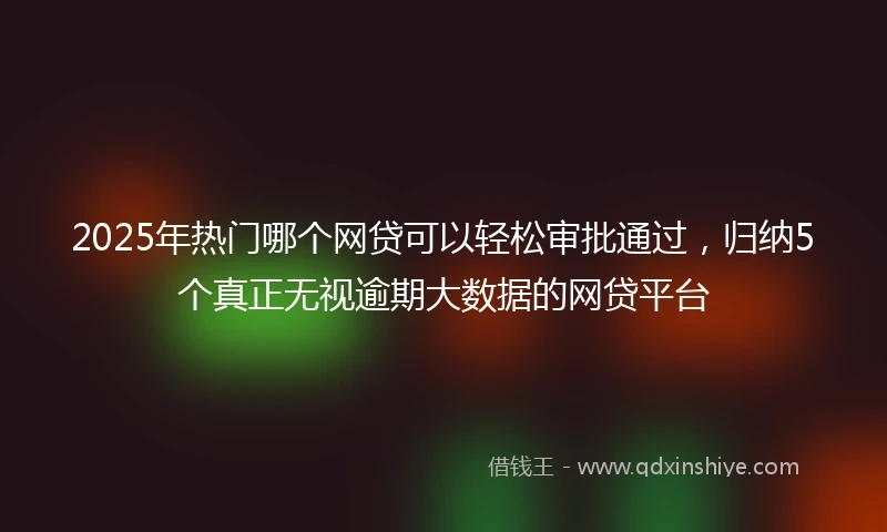 2025年热门哪个网贷可以轻松审批通过，归纳5个真正无视逾期大数据的网贷平台
