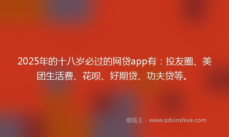 2025年的十八岁必过的网贷app有：投友圈、美团生活费、花呗、好期贷、功夫贷等。