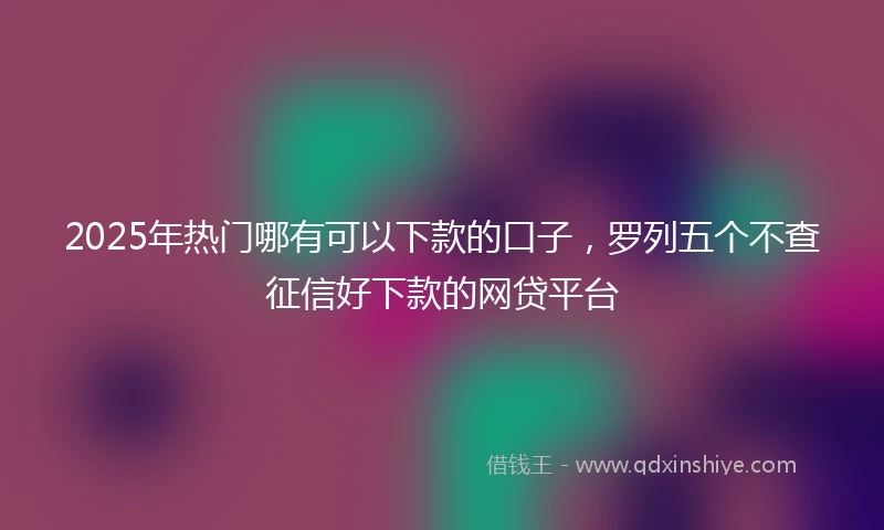 2025年热门哪有可以下款的口子，罗列五个不查征信好下款的网贷平台