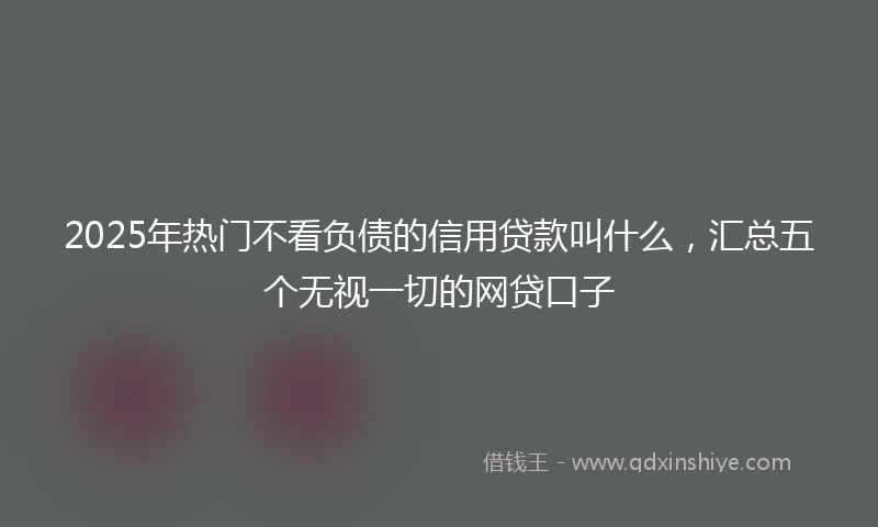 2025年热门不看负债的信用贷款叫什么,汇总五个无视一切的网贷口子