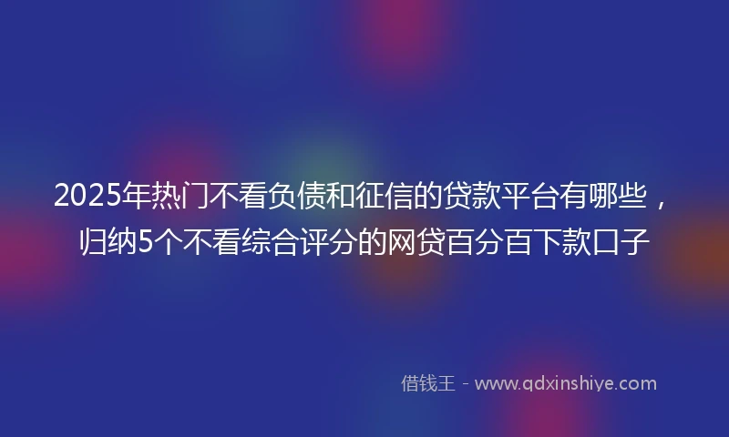 2025年热门不看负债和征信的贷款平台有哪些,归纳5个不看综合评分的网贷百分百下款口子