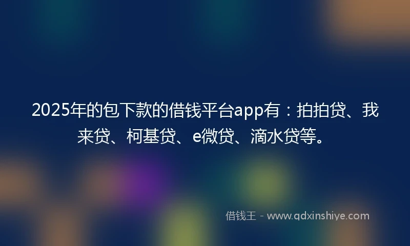 2025年的包下款的借钱平台app有：拍拍贷、我来贷、柯基贷、e微贷、滴水贷等。