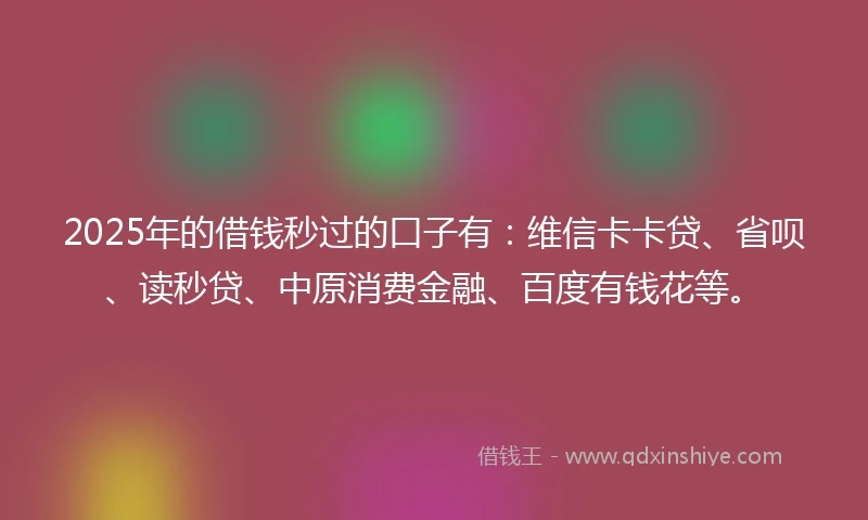 2025年的借钱秒过的口子有：维信卡卡贷、省呗、读秒贷、中原消费金融、百度有钱花等。
