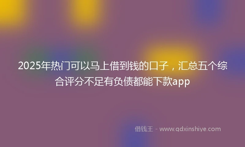 2025年热门可以马上借到钱的口子，汇总五个综合评分不足有负债都能下款app