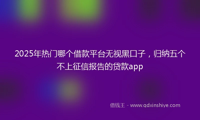 2025年热门哪个借款平台无视黑口子，归纳五个不上征信报告的贷款app