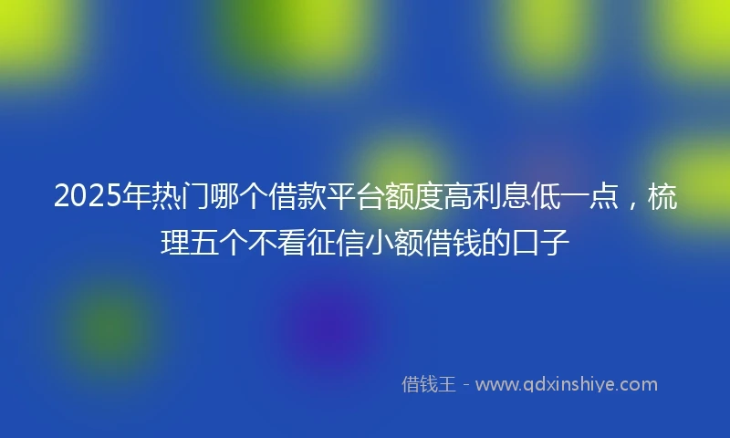 2025年热门哪个借款平台额度高利息低一点,梳理五个不看征信小额借钱的口子