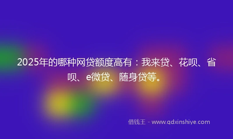 2025年的哪种网贷额度高有：我来贷、花呗、省呗、e微贷、随身贷等。