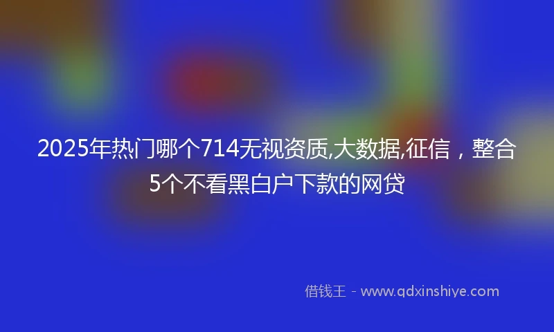 2025年热门哪个714无视资质,大数据,征信，整合5个不看黑白户下款的网贷