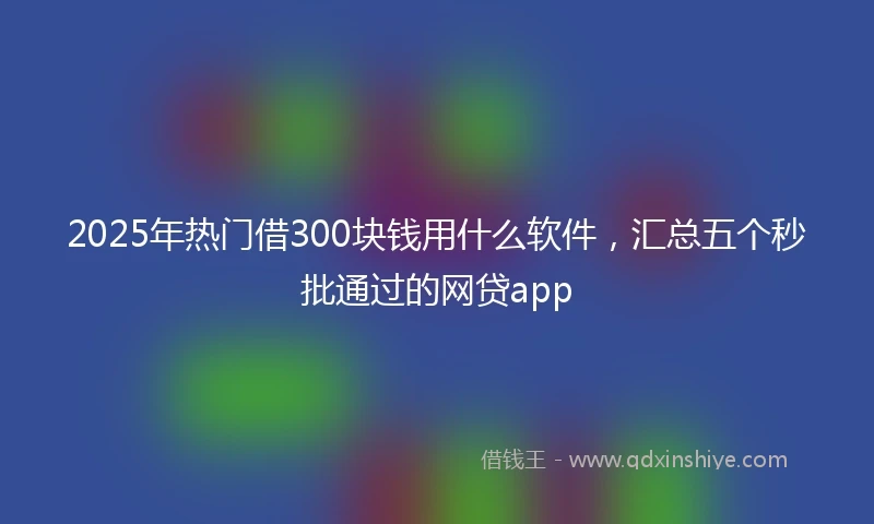 2025年热门借300块钱用什么软件,汇总五个秒批通过的网贷app