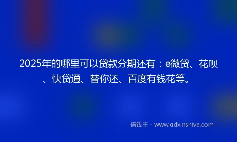 2025年的哪里可以贷款分期还有：e微贷、花呗、快贷通、替你还、百度有钱花等。