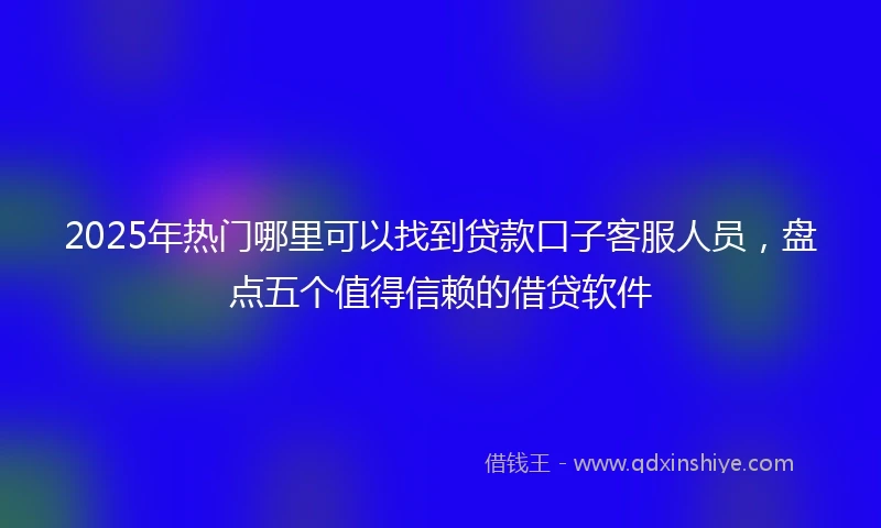 2025年热门哪里可以找到贷款口子客服人员，盘点五个值得信赖的借贷软件