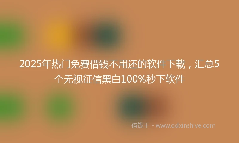 2025年热门免费借钱不用还的软件下载，汇总5个无视征信黑白100%秒下软件