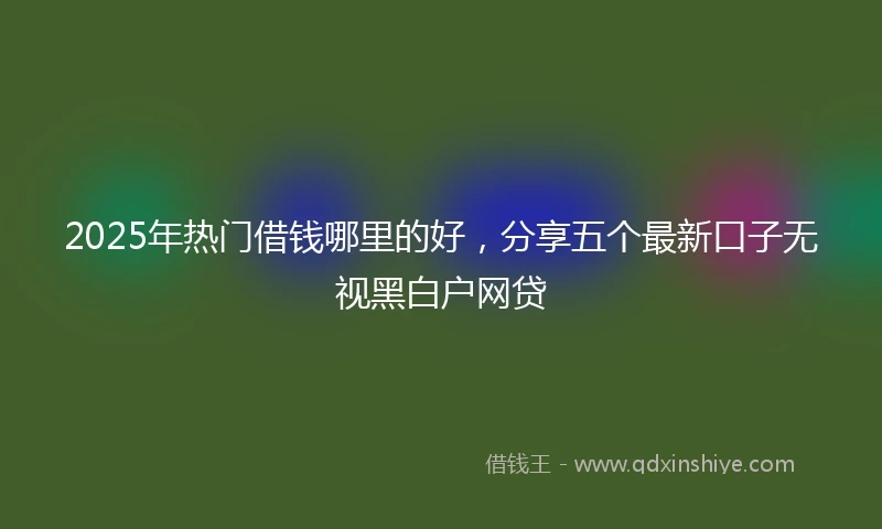 2025年热门借钱哪里的好，分享五个最新口子无视黑白户网贷