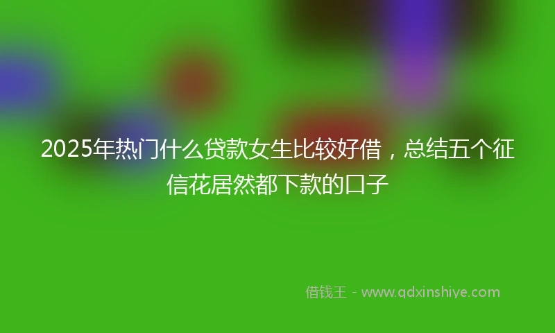 2025年热门什么贷款女生比较好借，总结五个征信花居然都下款的口子