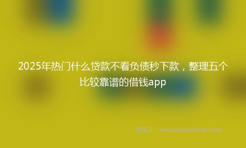 2025年热门什么贷款不看负债秒下款，整理五个比较靠谱的借钱app