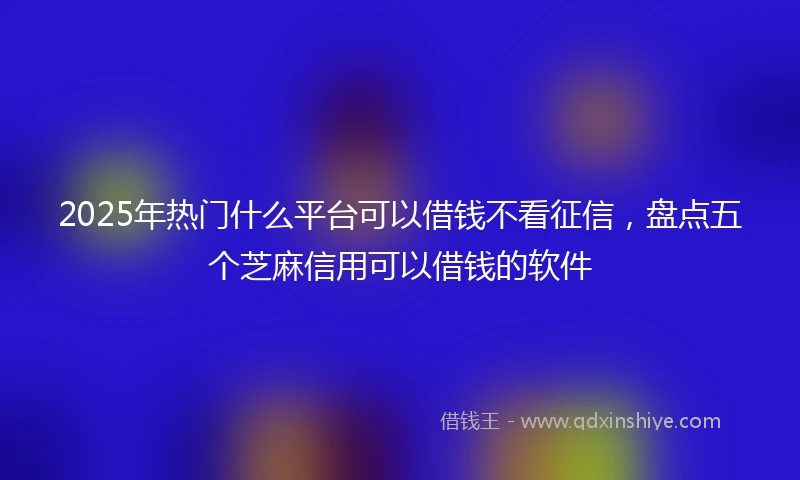 2025年热门什么平台可以借钱不看征信，盘点五个芝麻信用可以借钱的软件
