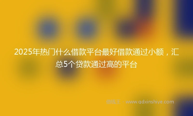 2025年热门什么借款平台最好借款通过小额，汇总5个贷款通过高的平台
