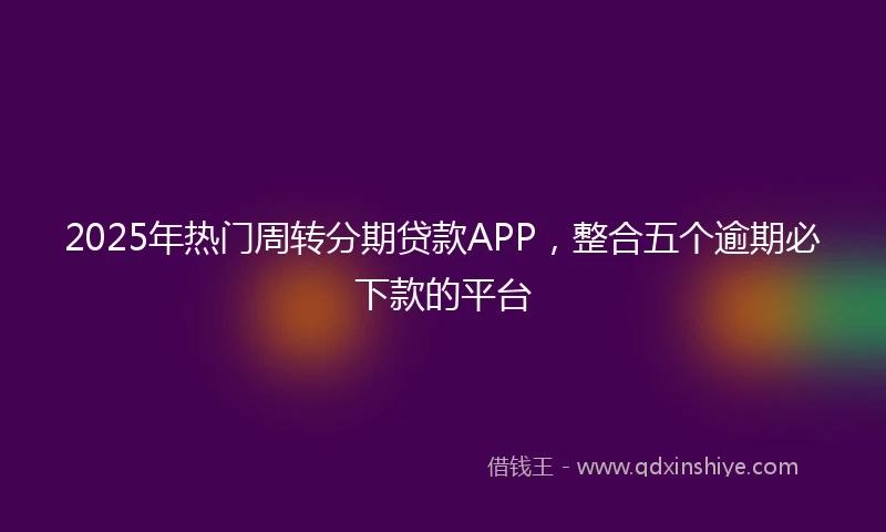 2025年热门周转分期贷款APP，整合五个逾期必下款的平台