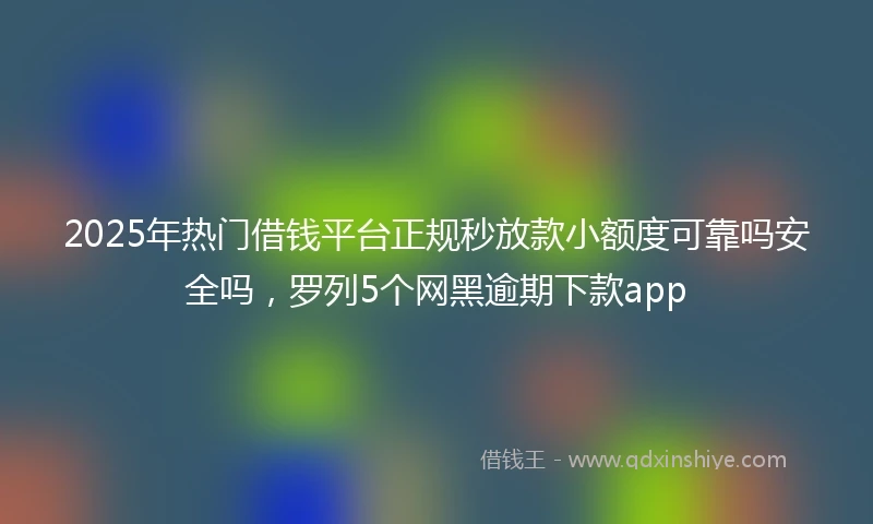 2025年热门借钱平台正规秒放款小额度可靠吗安全吗，罗列5个网黑逾期下款app