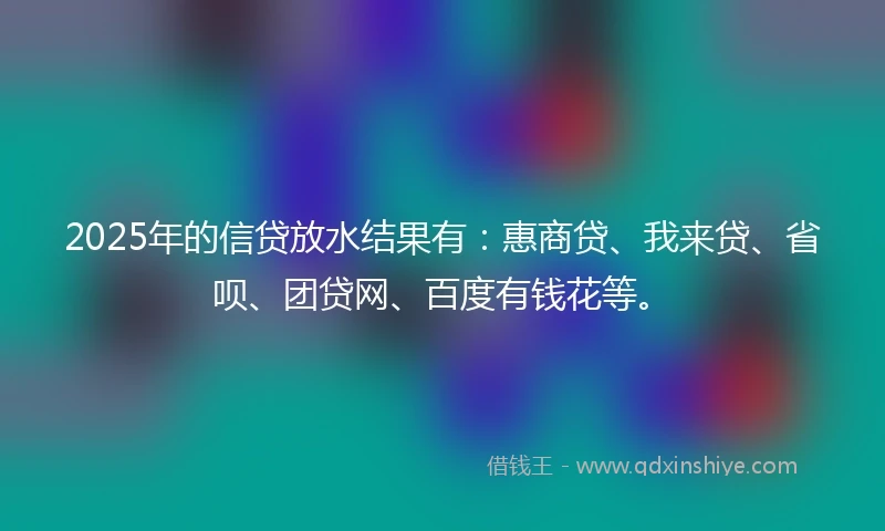 2025年的信贷放水结果有：惠商贷、我来贷、省呗、团贷网、百度有钱花等。
