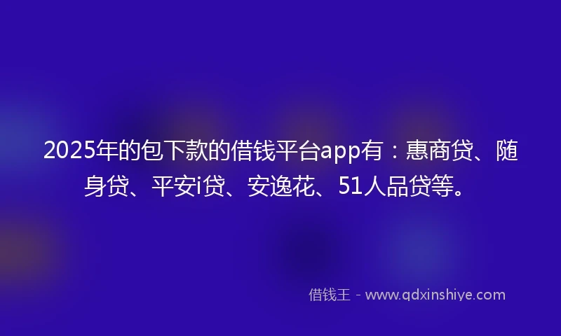 2025年的包下款的借钱平台app有：惠商贷、随身贷、平安i贷、安逸花、51人品贷等。