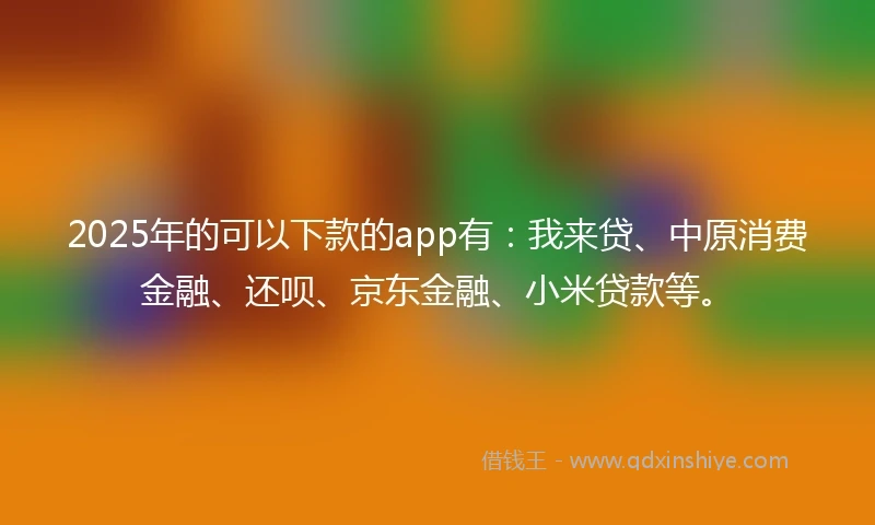 2025年的可以下款的app有：我来贷、中原消费金融、还呗、京东金融、小米贷款等。