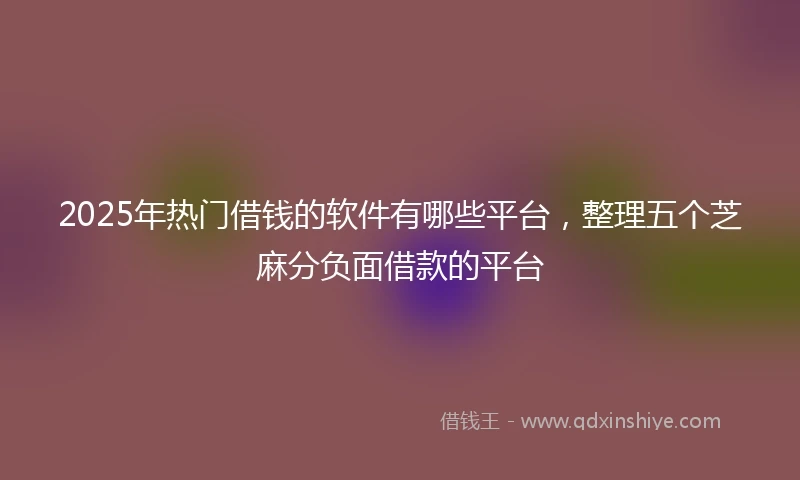 2025年热门借钱的软件有哪些平台，整理五个芝麻分负面借款的平台