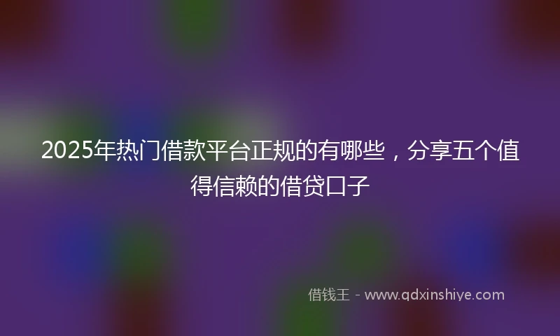 2025年热门借款平台正规的有哪些，分享五个值得信赖的借贷口子