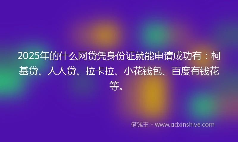 2025年的什么网贷凭身份证就能申请成功有：柯基贷、人人贷、拉卡拉、小花钱包、百度有钱花等。