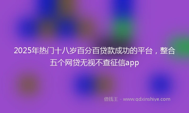 2025年热门十八岁百分百贷款成功的平台，整合五个网贷无视不查征信app