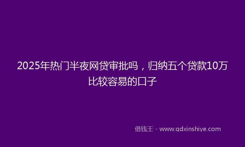 2025年热门半夜网贷审批吗，归纳五个贷款10万比较容易的口子