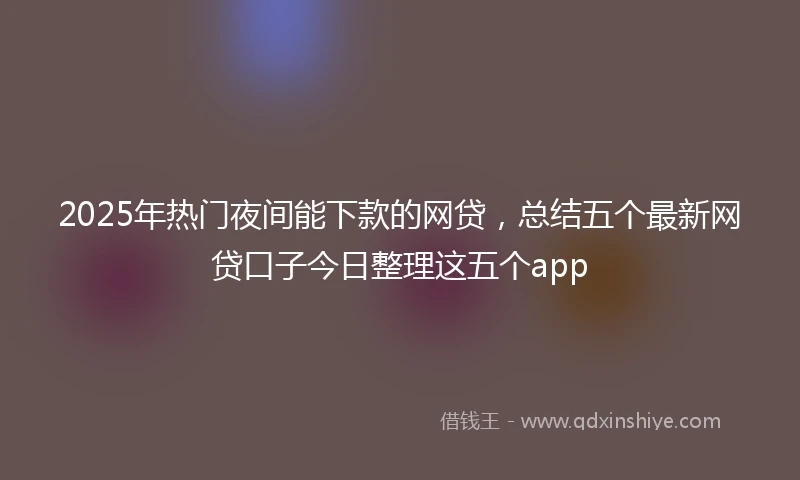 2025年热门夜间能下款的网贷,总结五个最新网贷口子今日整理这五个app