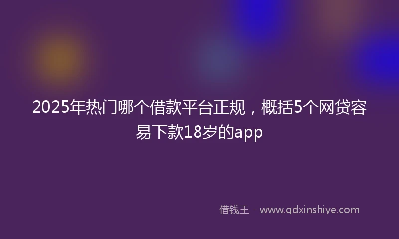 2025年热门哪个借款平台正规，概括5个网贷容易下款18岁的app