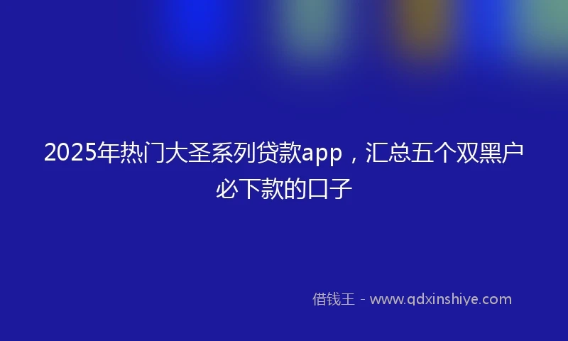 2025年热门大圣系列贷款app,汇总五个双黑户必下款的口子