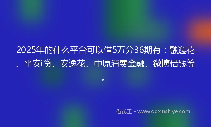 2025年的什么平台可以借5万分36期有：融逸花、平安i贷、安逸花、中原消费金融、微博借钱等。