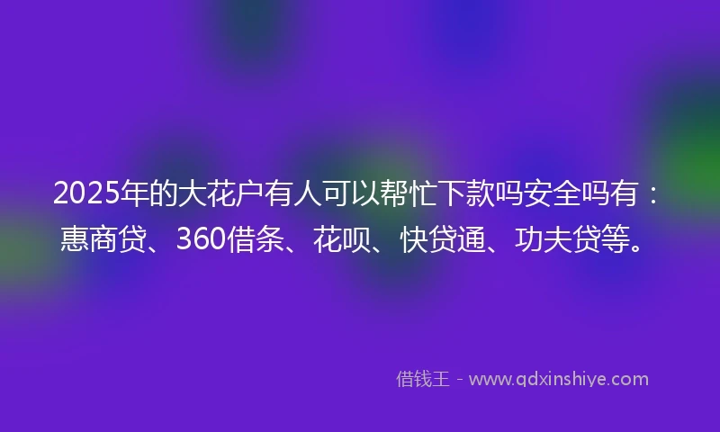 2025年的大花户有人可以帮忙下款吗安全吗有：惠商贷、360借条、花呗、快贷通、功夫贷等。